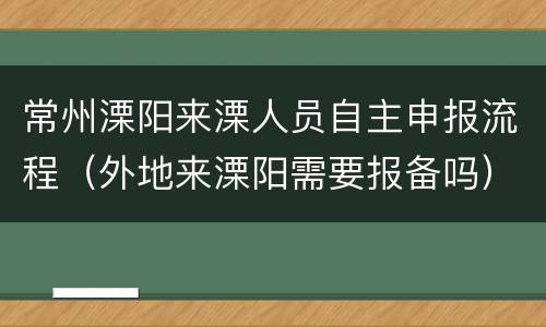 常州溧阳来溧人员自主申报流程（外地来溧阳需要报备吗）