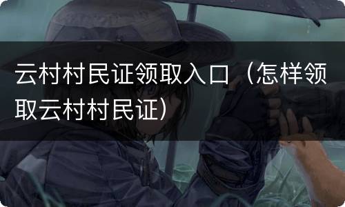 云村村民证领取入口（怎样领取云村村民证）