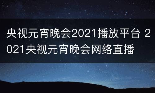 央视元宵晚会2021播放平台 2021央视元宵晚会网络直播