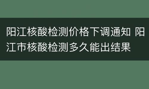 阳江核酸检测价格下调通知 阳江市核酸检测多久能出结果