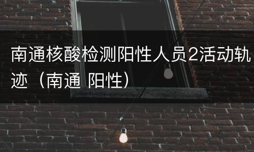 南通核酸检测阳性人员2活动轨迹（南通 阳性）