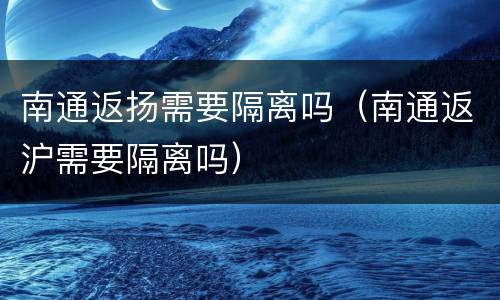 南通返扬需要隔离吗（南通返沪需要隔离吗）