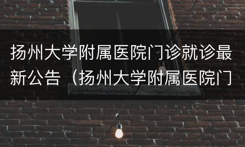 扬州大学附属医院门诊就诊最新公告（扬州大学附属医院门诊表）