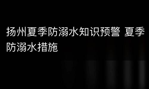 扬州夏季防溺水知识预警 夏季防溺水措施