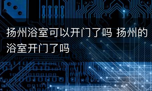 扬州浴室可以开门了吗 扬州的浴室开门了吗