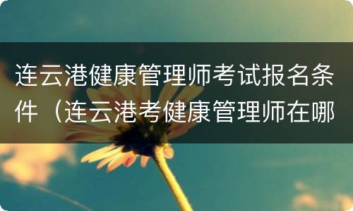 连云港健康管理师考试报名条件（连云港考健康管理师在哪里考）