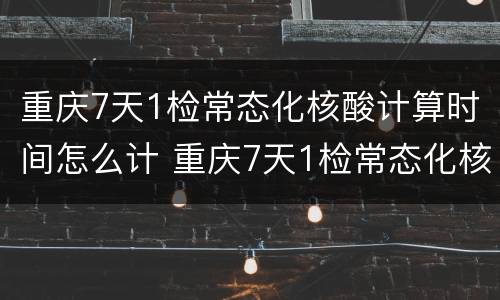 重庆7天1检常态化核酸计算时间怎么计 重庆7天1检常态化核酸计算时间怎么计算的