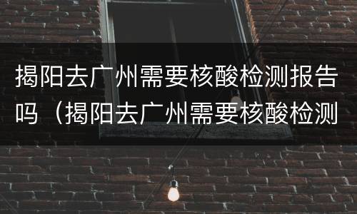 揭阳去广州需要核酸检测报告吗（揭阳去广州需要核酸检测报告吗）