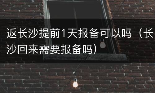 返长沙提前1天报备可以吗（长沙回来需要报备吗）