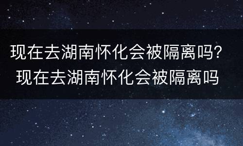 现在去湖南怀化会被隔离吗？ 现在去湖南怀化会被隔离吗