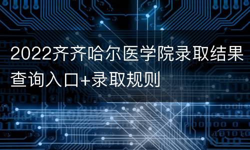 2022齐齐哈尔医学院录取结果查询入口+录取规则