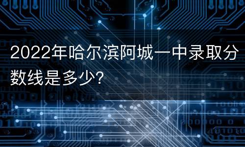 2022年哈尔滨阿城一中录取分数线是多少？