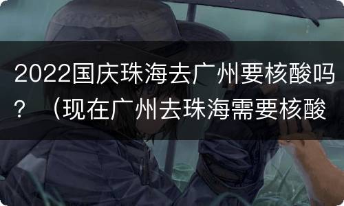 2022国庆珠海去广州要核酸吗？（现在广州去珠海需要核酸么）