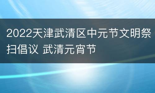 2022天津武清区中元节文明祭扫倡议 武清元宵节