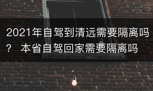 2021年自驾到清远需要隔离吗？ 本省自驾回家需要隔离吗