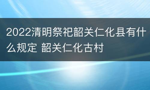 2022清明祭祀韶关仁化县有什么规定 韶关仁化古村