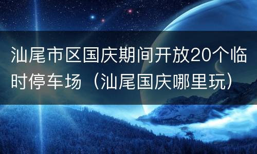 汕尾市区国庆期间开放20个临时停车场（汕尾国庆哪里玩）