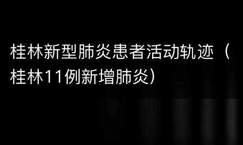 桂林新型肺炎患者活动轨迹（桂林11例新增肺炎）