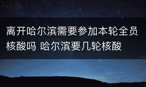 离开哈尔滨需要参加本轮全员核酸吗 哈尔滨要几轮核酸
