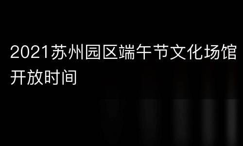 2021苏州园区端午节文化场馆开放时间