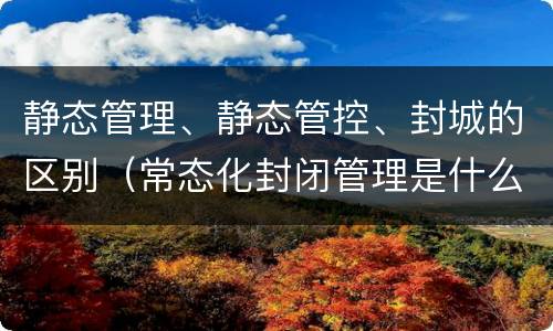 静态管理、静态管控、封城的区别（常态化封闭管理是什么意思）