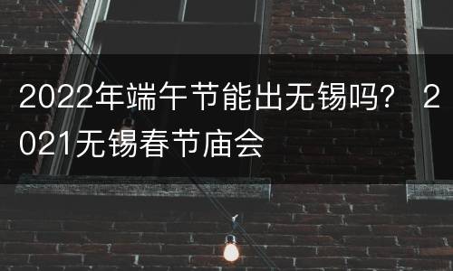 2022年端午节能出无锡吗？ 2021无锡春节庙会
