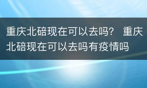 重庆北碚现在可以去吗？ 重庆北碚现在可以去吗有疫情吗