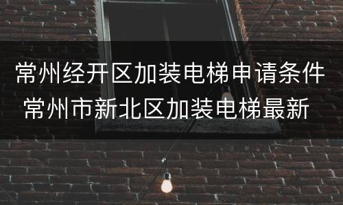 常州经开区加装电梯申请条件 常州市新北区加装电梯最新