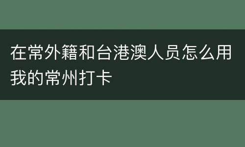 在常外籍和台港澳人员怎么用我的常州打卡