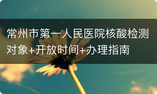 常州市第一人民医院核酸检测对象+开放时间+办理指南