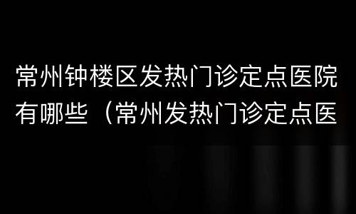 常州钟楼区发热门诊定点医院有哪些（常州发热门诊定点医院及电话）