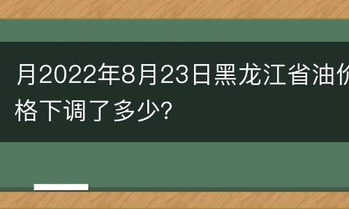 月2022年8月23日黑龙江省油价格下调了多少？