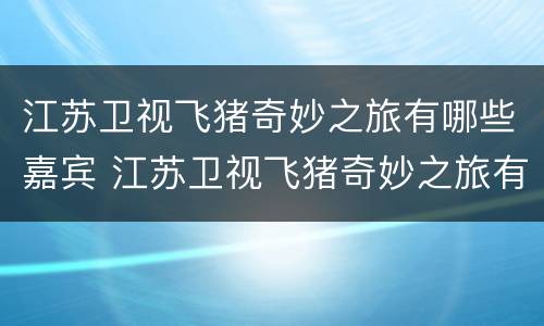 江苏卫视飞猪奇妙之旅有哪些嘉宾 江苏卫视飞猪奇妙之旅有哪些嘉宾名字