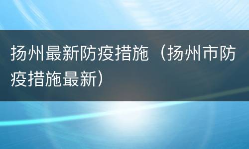 扬州最新防疫措施（扬州市防疫措施最新）