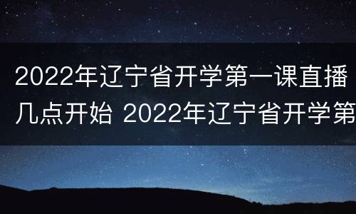 2022年辽宁省开学第一课直播几点开始 2022年辽宁省开学第一课直播几点开始啊