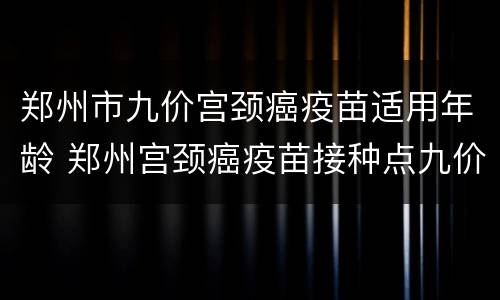 郑州市九价宫颈癌疫苗适用年龄 郑州宫颈癌疫苗接种点九价