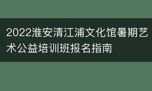 2022淮安清江浦文化馆暑期艺术公益培训班报名指南