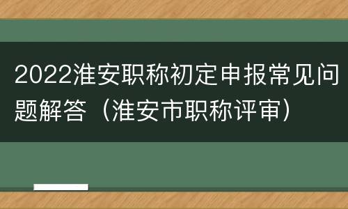 2022淮安职称初定申报常见问题解答（淮安市职称评审）