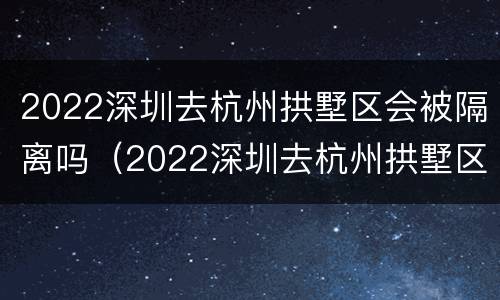 2022深圳去杭州拱墅区会被隔离吗（2022深圳去杭州拱墅区会被隔离吗知乎）