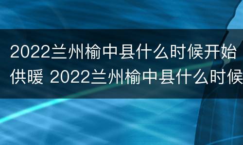 2022兰州榆中县什么时候开始供暖 2022兰州榆中县什么时候开始供暖呢