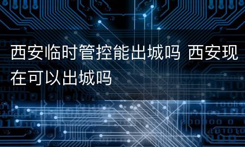 西安临时管控能出城吗 西安现在可以出城吗
