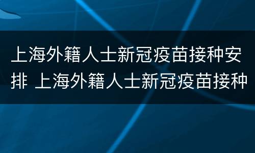 上海外籍人士新冠疫苗接种安排 上海外籍人士新冠疫苗接种安排时间