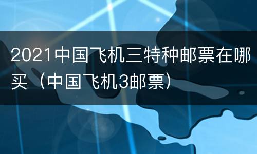 2021中国飞机三特种邮票在哪买（中国飞机3邮票）