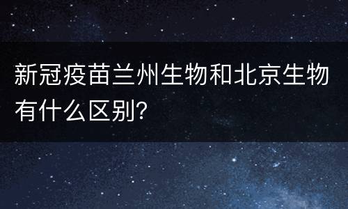 新冠疫苗兰州生物和北京生物有什么区别？