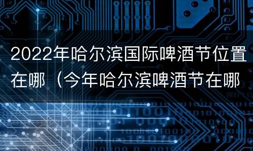 2022年哈尔滨国际啤酒节位置在哪（今年哈尔滨啤酒节在哪）