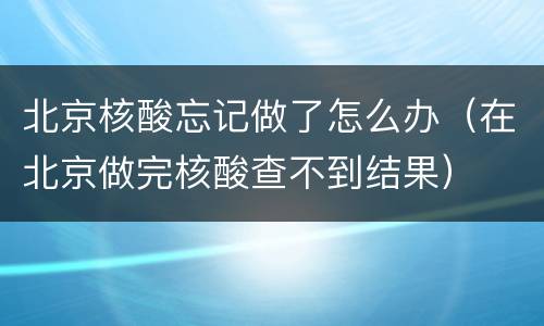 北京核酸忘记做了怎么办（在北京做完核酸查不到结果）