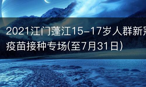 2021江门蓬江15-17岁人群新冠疫苗接种专场(至7月31日)