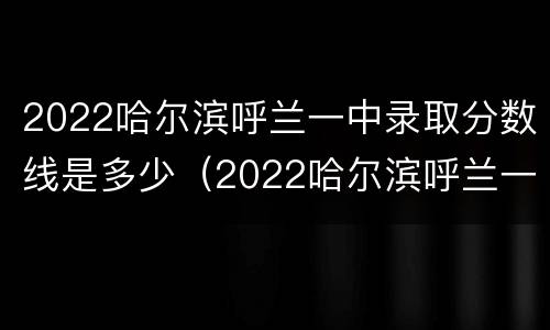 2022哈尔滨呼兰一中录取分数线是多少（2022哈尔滨呼兰一中录取分数线是多少分）