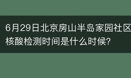 6月29日北京房山半岛家园社区核酸检测时间是什么时候？