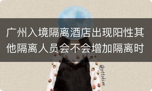 广州入境隔离酒店出现阳性其他隔离人员会不会增加隔离时间？